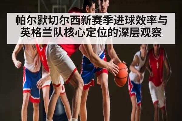 帕尔默切尔西新赛季进球效率与英格兰队核心定位的深层观察
